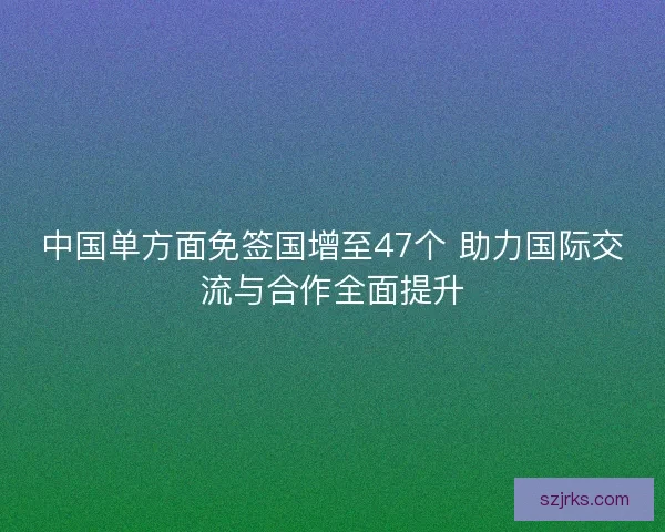 中国单方面免签国增至47个 助力国际交流与合作全面提升