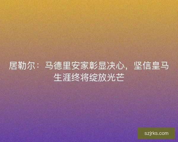 居勒尔：马德里安家彰显决心，坚信皇马生涯终将绽放光芒