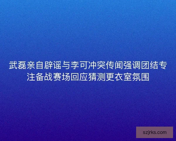 武磊亲自辟谣与李可冲突传闻强调团结专注备战赛场回应猜测更衣室氛围 武磊亲自辟谣与李可冲突传闻强调团结专注备战赛场回应猜测更衣室氛围