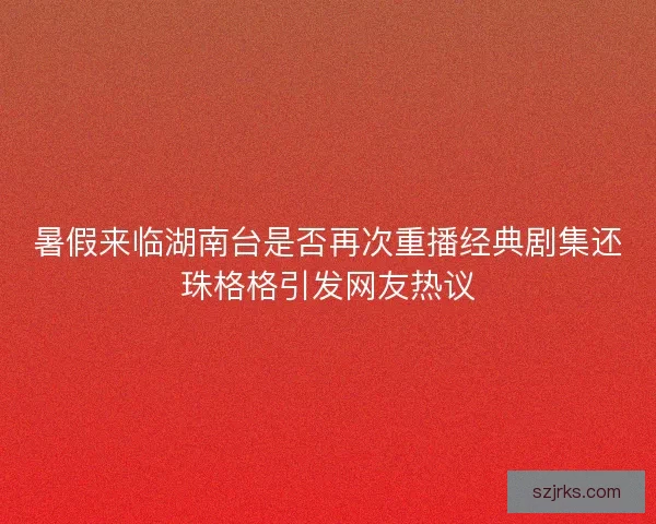 暑假来临湖南台是否再次重播经典剧集还珠格格引发网友热议
