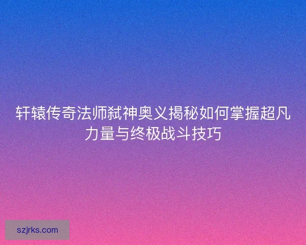 轩辕传奇法师弑神奥义揭秘如何掌握超凡力量与终极战斗技巧
