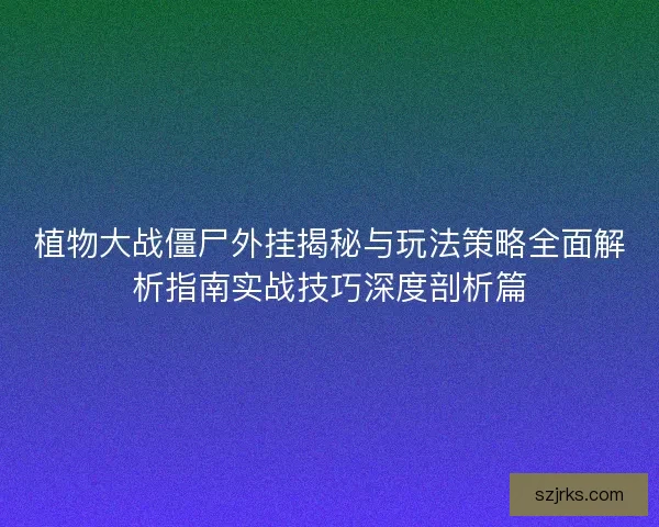 植物大战僵尸外挂揭秘与玩法策略全面解析指南实战技巧深度剖析篇