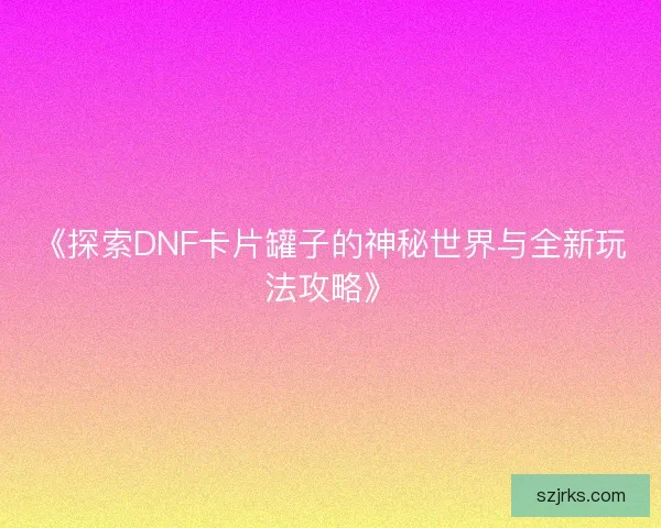 《探索DNF卡片罐子的神秘世界与全新玩法攻略》