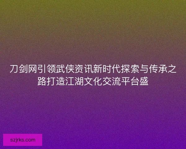 刀剑网引领武侠资讯新时代探索与传承之路打造江湖文化交流平台盛